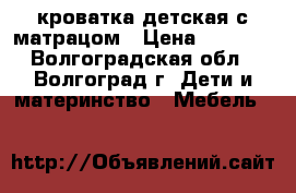 кроватка детская с матрацом › Цена ­ 5 000 - Волгоградская обл., Волгоград г. Дети и материнство » Мебель   